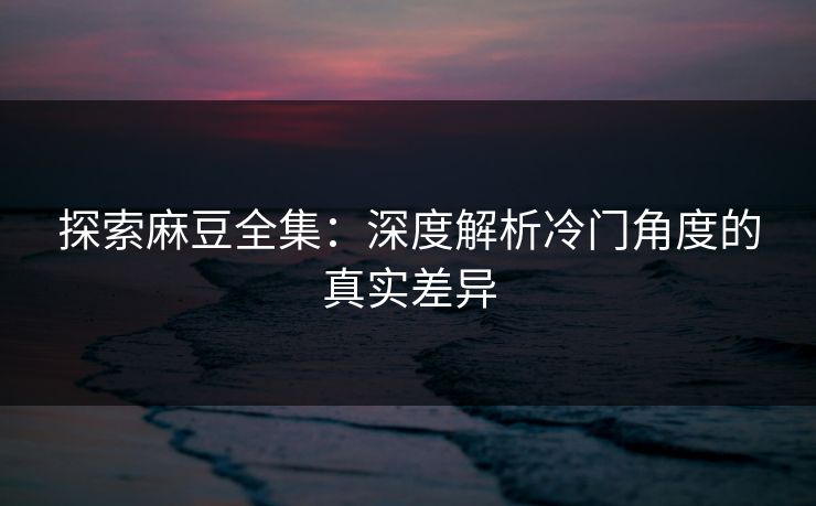 探索麻豆全集：深度解析冷门角度的真实差异  第1张
