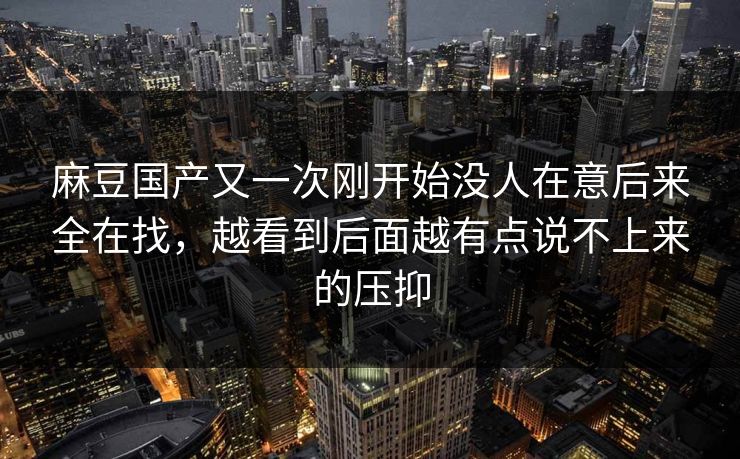 麻豆国产又一次刚开始没人在意后来全在找，越看到后面越有点说不上来的压抑  第1张