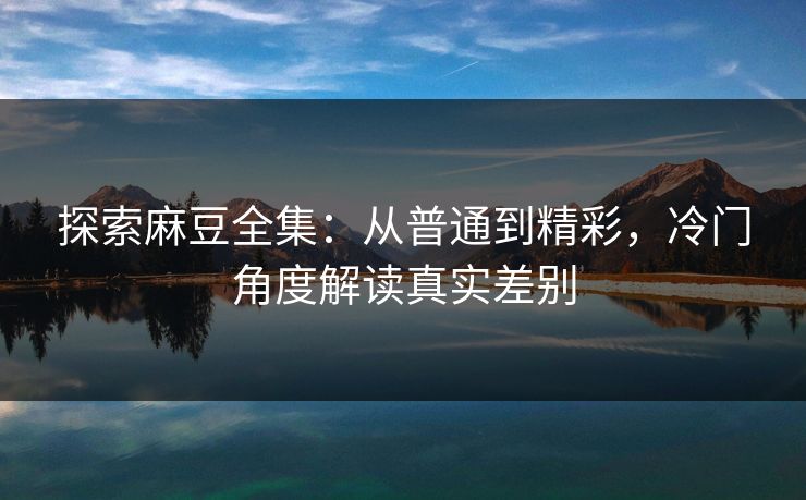 探索麻豆全集：从普通到精彩，冷门角度解读真实差别  第1张