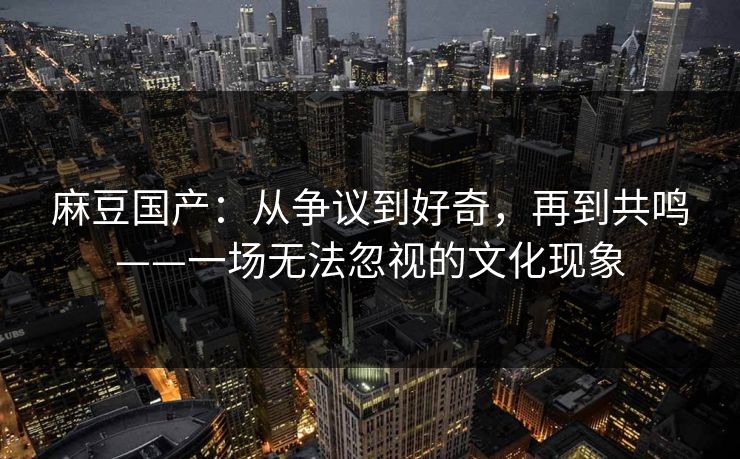 麻豆国产：从争议到好奇，再到共鸣——一场无法忽视的文化现象  第1张