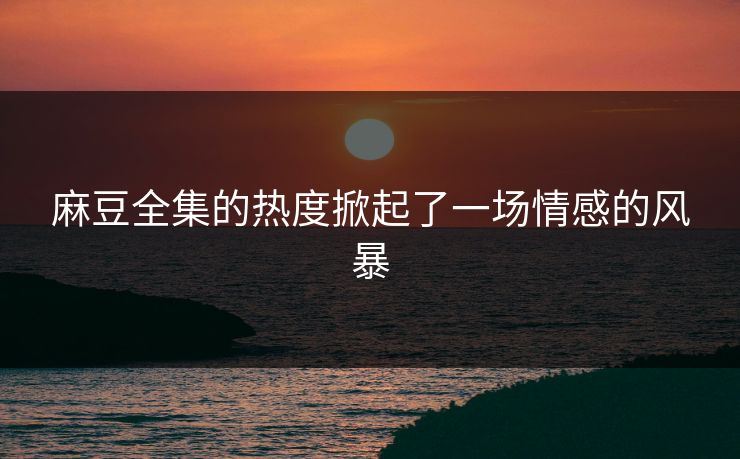 麻豆全集的热度掀起了一场情感的风暴 第1张 麻豆全集的热度掀起了一场情感的风暴 第1张
